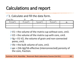 Calculations and report
1. Calculate and fill the data form.
V1 = the volume of the matrix cup without core, cm3.
V2 = the volume of the matrix cup with core, cm3.
Vg = V1-V2, the volume of grain and non-connected
pores, cm3.
Vb = the bulk volume of core, cm3.
ϕe = (Vb-Vg)/Vb effective (interconnected) porosity of
the core, fraction.
Summer 14 H. AlamiNia Reservoir Rock Laboratory Course (1st Ed.) 60
 