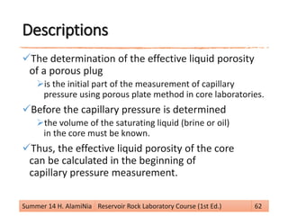 Descriptions
The determination of the effective liquid porosity
of a porous plug
is the initial part of the measurement of capillary
pressure using porous plate method in core laboratories.
Before the capillary pressure is determined
the volume of the saturating liquid (brine or oil)
in the core must be known.
Thus, the effective liquid porosity of the core
can be calculated in the beginning of
capillary pressure measurement.
Summer 14 H. AlamiNia Reservoir Rock Laboratory Course (1st Ed.) 62
 