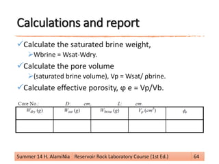 Calculations and report
Calculate the saturated brine weight,
Wbrine = Wsat-Wdry.
Calculate the pore volume
(saturated brine volume), Vp = Wsat/ ρbrine.
Calculate effective porosity, ϕ e = Vp/Vb.
Summer 14 H. AlamiNia Reservoir Rock Laboratory Course (1st Ed.) 64
 