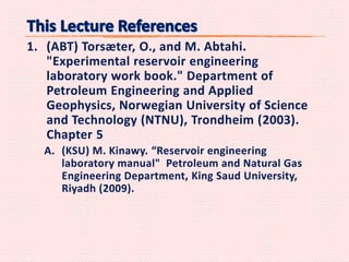 1. (ABT) Torsæter, O., and M. Abtahi.
"Experimental reservoir engineering
laboratory work book." Department of
Petroleum Engineering and Applied
Geophysics, Norwegian University of Science
and Technology (NTNU), Trondheim (2003).
Chapter 5
A. (KSU) M. Kinawy. “Reservoir engineering
laboratory manual" Petroleum and Natural Gas
Engineering Department, King Saud University,
Riyadh (2009).
 