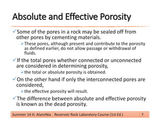 Absolute and Effective Porosity
Some of the pores in a rock may be sealed off from
other pores by cementing materials.
These pores, although present and contribute to the porosity
as defined earlier, do not allow passage or withdrawal of
fluids.
If the total pores whether connected or unconnected
are considered in determining porosity,
the total or absolute porosity is obtained.
On the other hand if only the interconnected pores are
considered,
the effective porosity will result.
The difference between absolute and effective porosity
is known as the dead porosity.
Summer 14 H. AlamiNia Reservoir Rock Laboratory Course (1st Ed.) 7
 
