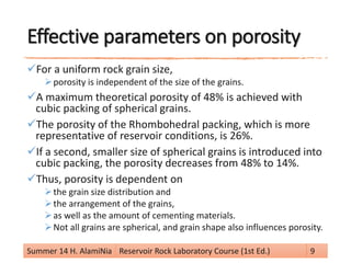 Effective parameters on porosity
For a uniform rock grain size,
porosity is independent of the size of the grains.
A maximum theoretical porosity of 48% is achieved with
cubic packing of spherical grains.
The porosity of the Rhombohedral packing, which is more
representative of reservoir conditions, is 26%.
If a second, smaller size of spherical grains is introduced into
cubic packing, the porosity decreases from 48% to 14%.
Thus, porosity is dependent on
the grain size distribution and
the arrangement of the grains,
as well as the amount of cementing materials.
Not all grains are spherical, and grain shape also influences porosity.
Summer 14 H. AlamiNia Reservoir Rock Laboratory Course (1st Ed.) 9
 