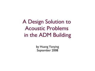 A Design Solution to  Acoustic Problems  in the ADM Building by Huang Yanying September 2008 
