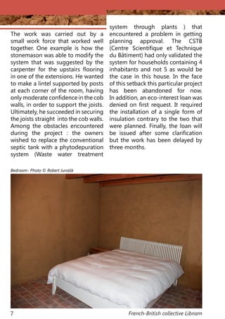 French-British collective Libnam7
The work was carried out by a
small work force that worked well
together. One example is how the
stonemason was able to modify the
system that was suggested by the
carpenter for the upstairs flooring
in one of the extensions. He wanted
to make a lintel supported by posts
at each corner of the room, having
only moderate confidence in the cob
walls, in order to support the joists.
Ultimately, he succeeded in securing
the joists straight into the cob walls.
Among the obstacles encountered
during the project : the owners
wished to replace the conventional
septic tank with a phytodepuration
system (Waste water treatment
system through plants ) that
encountered a problem in getting
planning approval. The CSTB
(Centre Scientifique et Technique
du Bâtiment) had only validated the
system for households containing 4
inhabitants and not 5 as would be
the case in this house. In the face
of this setback this particular project
has been abandoned for now.
In addition, an eco-interest loan was
denied on first request. It required
the installation of a single form of
insulation contrary to the two that
were planned. Finally, the loan will
be issued after some clarification
but the work has been delayed by
three months.
Bedroom- Photo © Robert Junalik
 