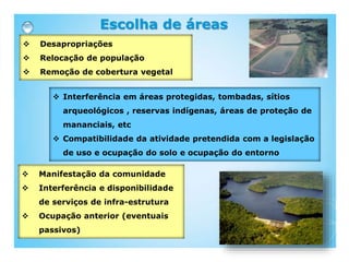  Desapropriações
 Relocação de população
 Remoção de cobertura vegetal
Escolha de áreas
 Interferência em áreas protegidas, tombadas, sítios
arqueológicos , reservas indígenas, áreas de proteção de
mananciais, etc
 Compatibilidade da atividade pretendida com a legislação
de uso e ocupação do solo e ocupação do entorno
 Manifestação da comunidade
 Interferência e disponibilidade
de serviços de infra-estrutura
 Ocupação anterior (eventuais
passivos)
 