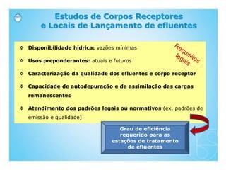 Estudos de Corpos Receptores
e Locais de Lançamento de efluentes
 Disponibilidade hídrica: vazões mínimas
 Usos preponderantes: atuais e futuros
 Caracterização da qualidade dos efluentes e corpo receptor
 Capacidade de autodepuração e de assimilação das cargas
remanescentes
 Atendimento dos padrões legais ou normativos (ex. padrões de
emissão e qualidade)
Grau de eficiência
requerido para as
estações de tratamento
de efluentes
 