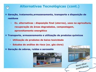 Alternativas Tecnológicas (cont.)
 Geração, tratamento,armazenamento, transporte e disposição de
resíduos
• Ex. alternativas : disposição final (aterros), usos na agricultura,
recuperação de áreas degradadas, compostagem,
aproveitamento energético
 Transporte, armazenamento e utilização de produtos químicos
• Utilização de produtos de baixa toxicidade
• Estudos de análise de risco (ex. gás cloro)
 Geração de odores, ruídos e aerossóis
 
