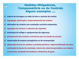  sistema de drenagem ao redor da obra e controle de erosões
 segregação, destinação e reaproveitamento de resíduos
 edificações do canteiro com instalações sanitárias adequadas
 regulagem de motores e cobertura de caçambas
 sinalização de tráfego e equipamentos de segurança
 planejamento dos horários e itinerários para circulação de veículos
 implantação de projetos paisagísticos ou de recomposição
 adequação da área de resíduos e produtos químicos: impermeabilização de pisos,
construção de bacias de contenção, sistema de coleta de percolados com retorno
ao processo, instalação de lavadores e detectores de gases
Medidas Mitigadoras,
Compensatória ou de Controle
Alguns exemplos ....
 