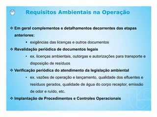  Em geral complementos e detalhamentos decorrentes das etapas
anteriores:
 exigências das licenças e outros documentos
 Revalidação periódica de documentos legais
• ex. licenças ambientais, outorgas e autorizações para transporte e
disposição de resíduos
 Verificação periódica do atendimento da legislação ambiental
• ex. vazões de operação e lançamento, qualidade dos efluentes e
resíduos gerados, qualidade de água do corpo receptor, emissão
de odor e ruído, etc.
 Implantação de Procedimentos e Controles Operacionais
Requisitos Ambientais na Operação
 
