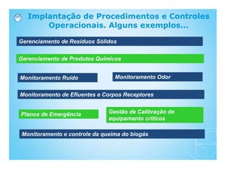 Implantação de Procedimentos e Controles
Operacionais. Alguns exemplos...
Gerenciamento de Resíduos Sólidos
Gerenciamento de Produtos Químicos
Monitoramento Ruído Monitoramento Odor
Monitoramento de Efluentes e Corpos Receptores
Planos de Emergência Gestão de Calibração de
equipamento criticos
Monitoramento e controle da queima do biogás
 