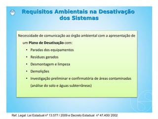 Requisitos Ambientais na Desativação
dos Sistemas
Necessidade de comunicação ao órgão ambiental com a apresentação de
um Plano de Desativação com:
• Paradas dos equipamentos
• Resíduos gerados
• Desmontagem e limpeza
• Demolições
• Investigação preliminar e confirmatória de áreas contaminadas
(análise do solo e águas subterrâneas)
Ref. Legal: Lei Estadual nº 13.577 / 2009 e Decreto Estadual nº 47.400/ 2002
 
