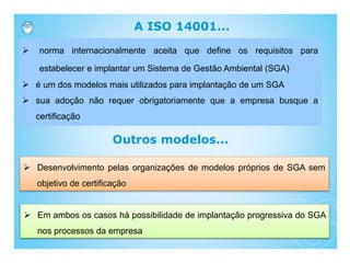 A ISO 14001...
 norma internacionalmente aceita que define os requisitos para
estabelecer e implantar um Sistema de Gestão Ambiental (SGA)
 é um dos modelos mais utilizados para implantação de um SGA
 sua adoção não requer obrigatoriamente que a empresa busque a
certificação
 Desenvolvimento pelas organizações de modelos próprios de SGA sem
objetivo de certificação
Outros modelos...
 Em ambos os casos há possibilidade de implantação progressiva do SGA
nos processos da empresa
 