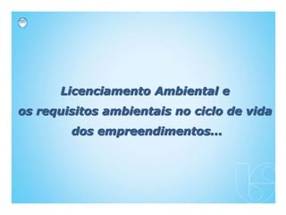 Licenciamento Ambiental e
os requisitos ambientais no ciclo de vida
dos empreendimentos...
 