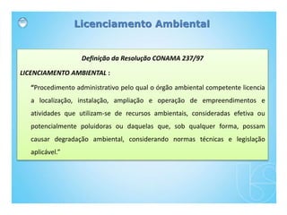 Definição da Resolução CONAMA 237/97
LICENCIAMENTO AMBIENTAL :
“Procedimento administrativo pelo qual o órgão ambiental competente licencia
a localização, instalação, ampliação e operação de empreendimentos e
atividades que utilizam-se de recursos ambientais, consideradas efetiva ou
potencialmente poluidoras ou daquelas que, sob qualquer forma, possam
causar degradação ambiental, considerando normas técnicas e legislação
aplicável.”
Licenciamento Ambiental
 