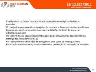 101
LEI 12.527/2011
V - prejudicar ou causar risco a planos ou operações estratégicos das Forças
Armadas;
VI - prejudicar ou causar risco a projetos de pesquisa e desenvolvimento científico ou
tecnológico, assim como a sistemas, bens, instalações ou áreas de interesse
estratégico nacional;
VII - pôr em risco a segurança de instituições ou de altas autoridades nacionais ou
estrangeiras e seus familiares; ou
VIII - comprometer atividades de inteligência, bem como de investigação ou
fiscalização em andamento, relacionadas com a prevenção ou repressão de infrações.
Regula o acesso a informações
 
