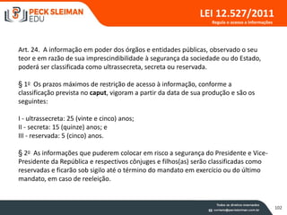 102
LEI 12.527/2011
Art. 24. A informação em poder dos órgãos e entidades públicas, observado o seu
teor e em razão de sua imprescindibilidade à segurança da sociedade ou do Estado,
poderá ser classificada como ultrassecreta, secreta ou reservada.
§ 1o Os prazos máximos de restrição de acesso à informação, conforme a
classificação prevista no caput, vigoram a partir da data de sua produção e são os
seguintes:
I - ultrassecreta: 25 (vinte e cinco) anos;
II - secreta: 15 (quinze) anos; e
III - reservada: 5 (cinco) anos.
§ 2o As informações que puderem colocar em risco a segurança do Presidente e Vice-
Presidente da República e respectivos cônjuges e filhos(as) serão classificadas como
reservadas e ficarão sob sigilo até o término do mandato em exercício ou do último
mandato, em caso de reeleição.
Regula o acesso a informações
 