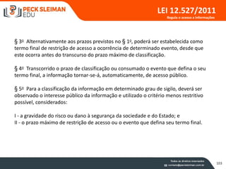 103
LEI 12.527/2011
§ 3o Alternativamente aos prazos previstos no § 1o, poderá ser estabelecida como
termo final de restrição de acesso a ocorrência de determinado evento, desde que
este ocorra antes do transcurso do prazo máximo de classificação.
§ 4o Transcorrido o prazo de classificação ou consumado o evento que defina o seu
termo final, a informação tornar-se-á, automaticamente, de acesso público.
§ 5o Para a classificação da informação em determinado grau de sigilo, deverá ser
observado o interesse público da informação e utilizado o critério menos restritivo
possível, considerados:
I - a gravidade do risco ou dano à segurança da sociedade e do Estado; e
II - o prazo máximo de restrição de acesso ou o evento que defina seu termo final.
Regula o acesso a informações
 