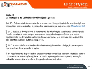 104
LEI 12.527/2011
Seção III
Da Proteção e do Controle de Informações Sigilosas
Art. 25. É dever do Estado controlar o acesso e a divulgação de informações sigilosas
produzidas por seus órgãos e entidades, assegurando a sua proteção. (Regulamento)
§ 1o O acesso, a divulgação e o tratamento de informação classificada como sigilosa
ficarão restritos a pessoas que tenham necessidade de conhecê-la e que sejam
devidamente credenciadas na forma do regulamento, sem prejuízo das atribuições
dos agentes públicos autorizados por lei.
§ 2o O acesso à informação classificada como sigilosa cria a obrigação para aquele
que a obteve de resguardar o sigilo.
§ 3o Regulamento disporá sobre procedimentos e medidas a serem adotados para o
tratamento de informação sigilosa, de modo a protegê-la contra perda, alteração
indevida, acesso, transmissão e divulgação não autorizados.
Regula o acesso a informações
 