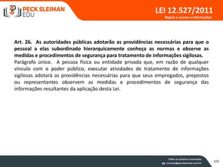 105
LEI 12.527/2011
Art. 26. As autoridades públicas adotarão as providências necessárias para que o
pessoal a elas subordinado hierarquicamente conheça as normas e observe as
medidas e procedimentos de segurança para tratamento de informações sigilosas.
Parágrafo único. A pessoa física ou entidade privada que, em razão de qualquer
vínculo com o poder público, executar atividades de tratamento de informações
sigilosas adotará as providências necessárias para que seus empregados, prepostos
ou representantes observem as medidas e procedimentos de segurança das
informações resultantes da aplicação desta Lei.
Regula o acesso a informações
 