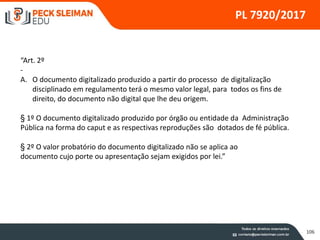 106
PL 7920/2017
“Art. 2º
-
A. O documento digitalizado produzido a partir do processo de digitalização
disciplinado em regulamento terá o mesmo valor legal, para todos os fins de
direito, do documento não digital que lhe deu origem.
§ 1º O documento digitalizado produzido por órgão ou entidade da Administração
Pública na forma do caput e as respectivas reproduções são dotados de fé pública.
§ 2º O valor probatório do documento digitalizado não se aplica ao
documento cujo porte ou apresentação sejam exigidos por lei.”
 
