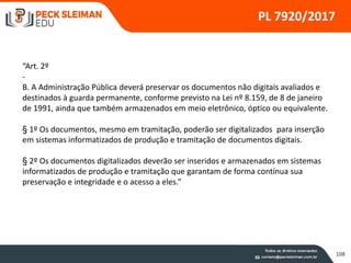 108
PL 7920/2017
“Art. 2º
-
B. A Administração Pública deverá preservar os documentos não digitais avaliados e
destinados à guarda permanente, conforme previsto na Lei nº 8.159, de 8 de janeiro
de 1991, ainda que também armazenados em meio eletrônico, óptico ou equivalente.
§ 1º Os documentos, mesmo em tramitação, poderão ser digitalizados para inserção
em sistemas informatizados de produção e tramitação de documentos digitais.
§ 2º Os documentos digitalizados deverão ser inseridos e armazenados em sistemas
informatizados de produção e tramitação que garantam de forma contínua sua
preservação e integridade e o acesso a eles.”
 