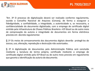109
PL 7920/2017
“Art. 3º O processo de digitalização deverá ser realizado conforme regulamento,
ouvido o Conselho Nacional de Arquivos (Conarq), de forma a assegurar a
fidedignidade, a confiabilidade, a integridade, a autenticidade e, se necessário, a
confidencialidade do documento digitalizado, com o emprego de certificado digital
emitido pela Infraestrutura de Chaves Públicas Brasileira –ICP-Brasil ou de outro meio
de comprovação da autoria e integridade de documentos em forma eletrônica
previsto em decreto regulamentar.
§ 1º Os meios de armazenamento dos documentos digitais deverão protegê-los de
acesso, uso, alteração, reprodução e destruição não autorizados.
§ 2º A digitalização de documentos pela Administração Pública será concluída
mediante a lavratura de termo próprio, certificado mediante o emprego de
certificado digital emitido pela ICP-Brasil ou de outro meio previsto em regulamento
que garanta a identificação da autoria do documento.
 
