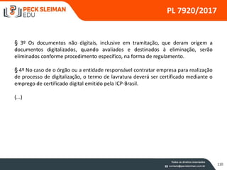 110
PL 7920/2017
§ 3º Os documentos não digitais, inclusive em tramitação, que deram origem a
documentos digitalizados, quando avaliados e destinados à eliminação, serão
eliminados conforme procedimento específico, na forma de regulamento.
§ 4º No caso de o órgão ou a entidade responsável contratar empresa para realização
de processo de digitalização, o termo de lavratura deverá ser certificado mediante o
emprego de certificado digital emitido pela ICP-Brasil.
(...)
 