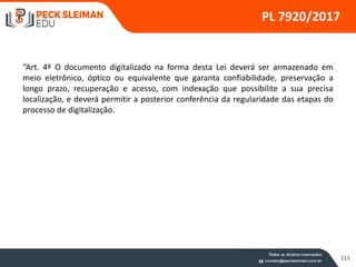 111
PL 7920/2017
“Art. 4º O documento digitalizado na forma desta Lei deverá ser armazenado em
meio eletrônico, óptico ou equivalente que garanta confiabilidade, preservação a
longo prazo, recuperação e acesso, com indexação que possibilite a sua precisa
localização, e deverá permitir a posterior conferência da regularidade das etapas do
processo de digitalização.
 