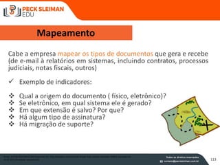 113
Mapeamento
Cabe a empresa mapear os tipos de documentos que gera e recebe
(de e-mail à relatórios em sistemas, incluindo contratos, processos
judiciais, notas fiscais, outros)
 Exemplo de indicadores:
 Qual a origem do documento ( físico, eletrônico)?
 Se eletrônico, em qual sistema ele é gerado?
 Em que extensão é salvo? Por que?
 Há algum tipo de assinatura?
 Há migração de suporte?
Fonte: AUTOR DESCONHECIDO disponível em http://pixabay.com/en/scroll-simple-map-cartoon-template-29903/ acessado em
31.07.2015 (finalidade educacional)
 