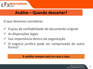 114
Análise – Quando descartar?
O que devemos considerar:
 O grau de confiabilidade do documento original
 As disposições legais
 Sua importância dentro da organização
 O negócio jurídico pode ser comprovado de outra
forma?
A análise sempre será no caso a caso
 