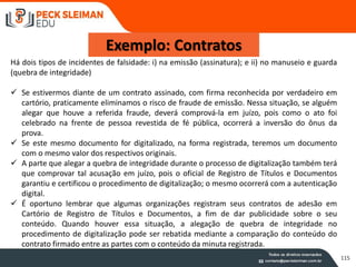 115
Exemplo: Contratos
Há dois tipos de incidentes de falsidade: i) na emissão (assinatura); e ii) no manuseio e guarda
(quebra de integridade)
 Se estivermos diante de um contrato assinado, com firma reconhecida por verdadeiro em
cartório, praticamente eliminamos o risco de fraude de emissão. Nessa situação, se alguém
alegar que houve a referida fraude, deverá comprová-la em juízo, pois como o ato foi
celebrado na frente de pessoa revestida de fé pública, ocorrerá a inversão do ônus da
prova.
 Se este mesmo documento for digitalizado, na forma registrada, teremos um documento
com o mesmo valor dos respectivos originais.
 A parte que alegar a quebra de integridade durante o processo de digitalização também terá
que comprovar tal acusação em juízo, pois o oficial de Registro de Títulos e Documentos
garantiu e certificou o procedimento de digitalização; o mesmo ocorrerá com a autenticação
digital.
 É oportuno lembrar que algumas organizações registram seus contratos de adesão em
Cartório de Registro de Títulos e Documentos, a fim de dar publicidade sobre o seu
conteúdo. Quando houver essa situação, a alegação de quebra de integridade no
procedimento de digitalização pode ser rebatida mediante a comparação do conteúdo do
contrato firmado entre as partes com o conteúdo da minuta registrada.
 
