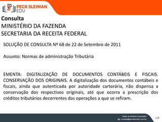 118
Consulta
MINISTÉRIO DA FAZENDA
SECRETARIA DA RECEITA FEDERAL
SOLUÇÃO DE CONSULTA Nº 68 de 22 de Setembro de 2011
Assunto: Normas de administração Tributária
EMENTA: DIGITALIZAÇÃO DE DOCUMENTOS CONTÁBEIS E FISCAIS.
CONSERVAÇÃO DOS ORIGINAIS. A digitalização dos documentos contábeis e
fiscais, ainda que autenticada por autoridade cartorária, não dispensa a
conservação dos respectivos originais, até que ocorra a prescrição dos
créditos tributários decorrentes das operações a que se refiram.
 