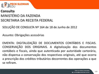 119
SOLUÇÃO DE CONSULTA Nº 164 de 18 de Junho de 2012
Assunto: Obrigações acessórias
EMENTA: DIGITALIZAÇÃO DE DOCUMENTOS CONTÁBEIS E FISCAIS.
CONSERVAÇÃO DOS ORIGINAIS. A digitalização dos documentos
contábeis e fiscais, ainda que autenticada por autoridade cartorária,
não dispensa a conservação dos respectivos originais, até que ocorra
a prescrição dos créditos tributários decorrentes das operações a que
se refiram.
Consulta
MINISTÉRIO DA FAZENDA
SECRETARIA DA RECEITA FEDERAL
 