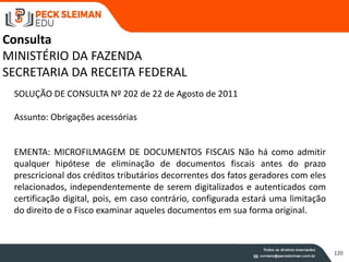120
SOLUÇÃO DE CONSULTA Nº 202 de 22 de Agosto de 2011
Assunto: Obrigações acessórias
EMENTA: MICROFILMAGEM DE DOCUMENTOS FISCAIS Não há como admitir
qualquer hipótese de eliminação de documentos fiscais antes do prazo
prescricional dos créditos tributários decorrentes dos fatos geradores com eles
relacionados, independentemente de serem digitalizados e autenticados com
certificação digital, pois, em caso contrário, configurada estará uma limitação
do direito de o Fisco examinar aqueles documentos em sua forma original.
Consulta
MINISTÉRIO DA FAZENDA
SECRETARIA DA RECEITA FEDERAL
 