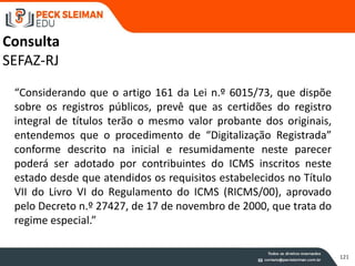 121
Consulta
SEFAZ-RJ
“Considerando que o artigo 161 da Lei n.º 6015/73, que dispõe
sobre os registros públicos, prevê que as certidões do registro
integral de títulos terão o mesmo valor probante dos originais,
entendemos que o procedimento de “Digitalização Registrada”
conforme descrito na inicial e resumidamente neste parecer
poderá ser adotado por contribuintes do ICMS inscritos neste
estado desde que atendidos os requisitos estabelecidos no Título
VII do Livro VI do Regulamento do ICMS (RICMS/00), aprovado
pelo Decreto n.º 27427, de 17 de novembro de 2000, que trata do
regime especial.”
 
