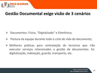 Gestão Documental exige visão de 3 cenários
 Documentos: Físico, “Digitalizado” e Eletrônico;
 Postura da equipe durante todo o ciclo de vida do documento;
 Melhores práticas para contratação de terceiros que irão
executar serviços relacionados a gestão de documentos. Ex:
digitalização, indexação, guarda, transporte, etc.
124
124
 