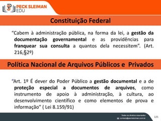 “Cabem à administração pública, na forma da lei, a gestão da
documentação governamental e as providências para
franquear sua consulta a quantos dela necessitem”. (Art.
216,§2º)
“Art. 1º É dever do Poder Público a gestão documental e a de
proteção especial a documentos de arquivos, como
instrumento de apoio à administração, à cultura, ao
desenvolvimento científico e como elementos de prova e
informação” ( Lei 8.159/91)
Constituição Federal
Política Nacional de Arquivos Públicos e Privados
125
 