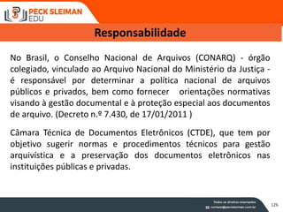 No Brasil, o Conselho Nacional de Arquivos (CONARQ) - órgão
colegiado, vinculado ao Arquivo Nacional do Ministério da Justiça -
é responsável por determinar a política nacional de arquivos
públicos e privados, bem como fornecer orientações normativas
visando à gestão documental e à proteção especial aos documentos
de arquivo. (Decreto n.º 7.430, de 17/01/2011 )
Câmara Técnica de Documentos Eletrônicos (CTDE), que tem por
objetivo sugerir normas e procedimentos técnicos para gestão
arquivística e a preservação dos documentos eletrônicos nas
instituições públicas e privadas.
Responsabilidade
126
 