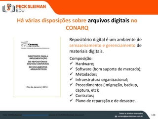 Há várias disposições sobre arquivos digitais no
CONARQ
Fonte: CONARQ disponível www.conarq.arquivonacional.gov.br acessado em 03.08.2015 (finalidade educacional)
Repositório digital é um ambiente de
armazenamento e gerenciamento de
materiais digitais.
Composição:
 Hardware;
 Software (bom suporte de mercado);
 Metadados;
 Infraestrutura organizacional;
 Procedimentos ( migração, backup,
captura, etc);
 Contratos;
 Plano de reparação e de desastre.
128
 
