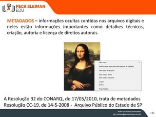 METADADOS – informações ocultas contidas nos arquivos digitais e
neles estão informações importantes como detalhes técnicos,
criação, autoria e licença de direitos autorais.
A Resolução 32 do CONARQ, de 17/05/2010, trata de metadados
Resolução CC-19, de 14-5-2008 - Arquivo Público do Estado de SP
130
 