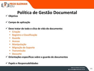 Política de Gestão Documental
 Objetivo
 Campo de aplicação
 Deve tratar de todo o clico de vida do documento:
 Criação
 Registro e Classificação
 Guarda
 Acesso
 Manipulação
 Migração de Suporte
 Transmissão
 Descarte
 Orientações específicas sobre a guarda de documentos
 Papéis e Responsabilidades
131
 