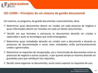 ISO 15489 – Princípios de um sistema de gestão documental
Um sistema, ou programa, de gestão documental, essencialmente, deve:
 Determinar quais documentos devem ser criados em cada processo de negócio e
quais informações devem ser incluídas em cada um destes documentos;
 Decidir em que formatos e estruturas os documentos deverão ser criados e
capturados e quais as tecnologias que serão empregadas;
 Determinar quais metadados deverão ser criados com o documento e durante os
processos de documentação e como estes metadados serão permanentemente
unidos e gerenciados;
 Determinar os requisitos de recuperação, uso e transmissão de documentos entre os
processos de negócio e outros usuários; e por quanto tempo os mesmos deverão ser
guardados para que satisfaçam tais requisitos;
 Decidir como organizar os documentos, assim como suportar os requisitos de uso;
132
 