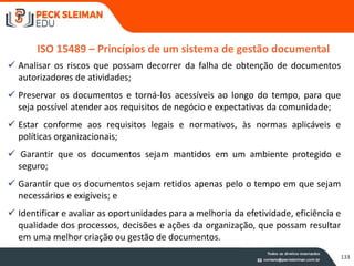ISO 15489 – Princípios de um sistema de gestão documental
 Analisar os riscos que possam decorrer da falha de obtenção de documentos
autorizadores de atividades;
 Preservar os documentos e torná-los acessíveis ao longo do tempo, para que
seja possível atender aos requisitos de negócio e expectativas da comunidade;
 Estar conforme aos requisitos legais e normativos, às normas aplicáveis e
políticas organizacionais;
 Garantir que os documentos sejam mantidos em um ambiente protegido e
seguro;
 Garantir que os documentos sejam retidos apenas pelo o tempo em que sejam
necessários e exigíveis; e
 Identificar e avaliar as oportunidades para a melhoria da efetividade, eficiência e
qualidade dos processos, decisões e ações da organização, que possam resultar
em uma melhor criação ou gestão de documentos.
133
 