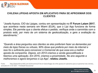 16
CHILENA LIPIGAS APOSTA EM APLICATIVO PARA SE APROXIMAR DOS
CLIENTES
“Josefa Ayarza, CIO da Lipigas, contou em apresentação no IT Forum Latam 2017,
que acontece nesta semana em Miami (EUA), que o Lipi App funciona de forma
simples. Ele permite que o cliente efetue o pedido, verifique onde o caminhão com o
produto está, por meio de um sistema de geolocalização, e gere a avaliação do
atendimento.”
“Quando a área perguntou aos clientes se eles preferiam fazer as demandas por
meio de lojas físicas ou virtuais, 90% disse que preferia por meio da internet e
isso foi o suficiente para convencer o Comercial de que essa era a melhor
aposta da companhia. Depois, em 2014 criamos a venda geocodificada e
fizemos uma aplicação. Em 2015, criamos a proximidade. No ano seguinte a
melhoramos e agora lançamos o Lip App”, relatou Josefa.
Fonte: http://www.itforum365.com.br/encontros/it-forum-latam/lipigas-do-chile-aposta-em-aplicativo-para-se-aproximar-dos-clientes,
acessado em 17.07.2017. Finalidade Educacional
 