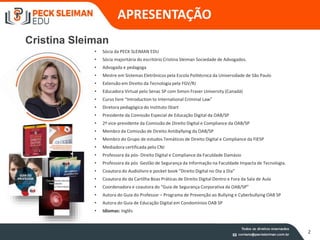 2
APRESENTAÇÃO
• Sócia da PECK SLEIMAN EDU
• Sócia majoritária do escritório Cristina Sleiman Sociedade de Advogados.
• Advogada e pedagoga
• Mestre em Sistemas Eletrônicos pela Escola Politécnica da Universidade de São Paulo
• Extensão em Direito da Tecnologia pela FGV/RJ
• Educadora Virtual pelo Senac SP com Simon Fraser University (Canadá)
• Curso livre “Introduction to International Criminal Law”
• Diretora pedagógica do Instituto iStart
• Presidente da Comissão Especial de Educação Digital da OAB/SP
• 2ª vice-presidente da Comissão de Direito Digital e Compliance da OAB/SP
• Membro da Comissão de Direito Antibyllying da OAB/SP
• Membro do Grupo de estudos Temáticos de Direito Digital e Compliance da FIESP
• Mediadora certificada pelo CNJ
• Professora da pós- Direito Digital e Compliance da Faculdade Damásio
• Professora da pós Gestão de Segurança da Informação na Faculdade Impacta de Tecnologia.
• Coautora do Audiolivro e pocket book “Direito Digital no Dia a Dia”
• Coautora do da Cartilha Boas Práticas de Direito Digital Dentro e Fora da Sala de Aula
• Coordenadora e coautora do “Guia de Segurança Corporativa da OAB/SP”
• Autora do Guia do Professor – Programa de Prevenção ao Bullying e Cyberbullying OAB SP
• Autora do Guia de Educação Digital em Condomínios OAB SP
• Idiomas: Inglês
Cristina Sleiman
 
