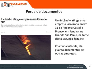 22
Um incêndio atinge uma
empresa localizada no km
31 da Rodovia Castello
Branco, em Jandira, na
Grande São Paulo, na tarde
desta segunda-feira (4).
Chamada Interfile, ela
guarda documentos de
outras empresas.
Fonte:G1 disponível em http://g1.globo.com/sao-paulo/noticia/2011/07/incendio-atinge-empresa-na-grande-sp.html -
acessado em 04/07/2011 (finalidade educacional)
Perda de documentos
 