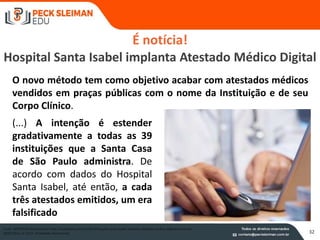 32
É notícia!
Hospital Santa Isabel implanta Atestado Médico Digital
Fonte: SAYDEWEB disponível em http://saudeweb.com.br/35674/hospital-santa-isabel-implanta-atestado-medico-digital/ acesso em
20/05/2013, às 10:25. (finalidade educacional)
O novo método tem como objetivo acabar com atestados médicos
vendidos em praças públicas com o nome da Instituição e de seu
Corpo Clínico.
(...) A intenção é estender
gradativamente a todas as 39
instituições que a Santa Casa
de São Paulo administra. De
acordo com dados do Hospital
Santa Isabel, até então, a cada
três atestados emitidos, um era
falsificado
 