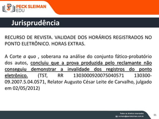 35
RECURSO DE REVISTA. VALIDADE DOS HORÁRIOS REGISTRADOS NO
PONTO ELETRÔNICO. HORAS EXTRAS.
A Corte a quo , soberana na análise do conjunto fático-probatório
dos autos, concluiu que a prova produzida pelo reclamante não
conseguiu demonstrar a invalidade dos registros do ponto
eletrônico. (TST, RR 1303000920075040571 130300-
09.2007.5.04.0571, Relator Augusto César Leite de Carvalho, julgado
em 02/05/2012)
Jurisprudência
 