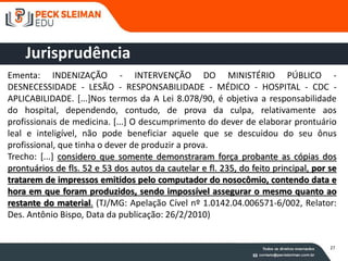 37
Ementa: INDENIZAÇÃO - INTERVENÇÃO DO MINISTÉRIO PÚBLICO -
DESNECESSIDADE - LESÃO - RESPONSABILIDADE - MÉDICO - HOSPITAL - CDC -
APLICABILIDADE. [...]Nos termos da A Lei 8.078/90, é objetiva a responsabilidade
do hospital, dependendo, contudo, de prova da culpa, relativamente aos
profissionais de medicina. [...] O descumprimento do dever de elaborar prontuário
leal e inteligível, não pode beneficiar aquele que se descuidou do seu ônus
profissional, que tinha o dever de produzir a prova.
Trecho: [...] considero que somente demonstraram força probante as cópias dos
prontuários de fls. 52 e 53 dos autos da cautelar e fl. 235, do feito principal, por se
tratarem de impressos emitidos pelo computador do nosocômio, contendo data e
hora em que foram produzidos, sendo impossível assegurar o mesmo quanto ao
restante do material. (TJ/MG: Apelação Cível nº 1.0142.04.006571-6/002, Relator:
Des. Antônio Bispo, Data da publicação: 26/2/2010)
Jurisprudência
27
 