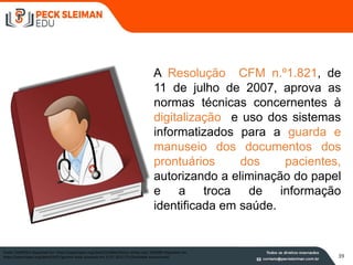 A Resolução CFM n.º1.821, de
11 de julho de 2007, aprova as
normas técnicas concernentes à
digitalização e uso dos sistemas
informatizados para a guarda e
manuseio dos documentos dos
prontuários dos pacientes,
autorizando a eliminação do papel
e a troca de informação
identificada em saúde.
Fonte: EGORE911 disponível em https://openclipart.org/detail/216846/doctor-white-coat; DNIEZBY disponível em
https://openclipart.org/detail/4151/generic-book acessado em 31.07.2015 17h (finalidade educacional) 39
 